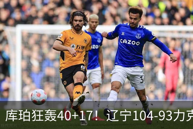 库珀狂轰40+17！辽宁104-93力克四川，一战打出六个不争事实！